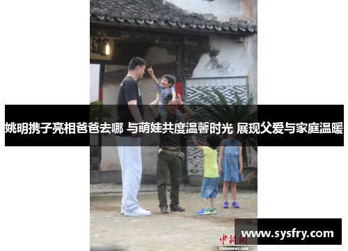 姚明携子亮相爸爸去哪 与萌娃共度温馨时光 展现父爱与家庭温暖